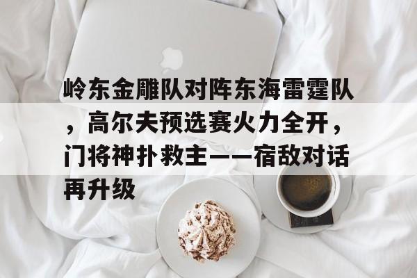 J9九游会官方网站关于岭东金雕队对阵东海雷霆队,高尔夫预选赛火力全开,门将神扑救主——宿敌对话再升级的信息 J9九游会官方网站关于岭东金雕队对阵东海雷霆队,高尔夫预选赛火力全开,门将神扑救主——宿敌对话再升级的信息